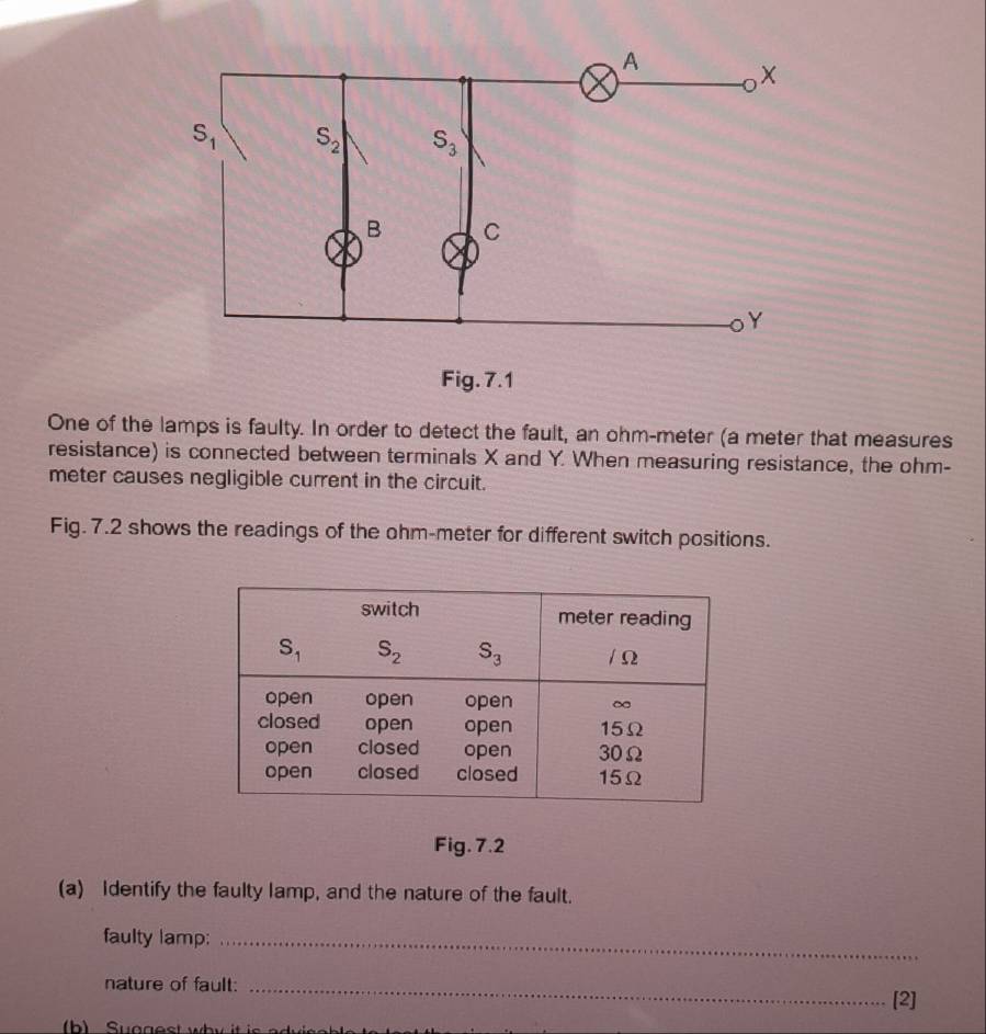 One of the lamps is faulty. In order to detect the fault, an ohm-meter (a meter that measures
resistance) is connected between terminals X and Y. When measuring resistance, the ohm-
meter causes negligible current in the circuit.
Fig. 7.2 shows the readings of the ohm-meter for different switch positions.
Fig. 7.2
(a) Identify the faulty lamp, and the nature of the fault.
faulty lamp;_
nature of fault:_
[2]