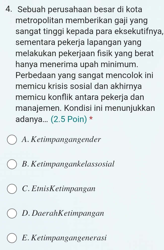 Sebuah perusahaan besar di kota
metropolitan memberikan gaji yang
sangat tinggi kepada para eksekutifnya,
sementara pekerja lapangan yang
melakukan pekerjaan fisik yang berat
hanya menerima upah minimum.
Perbedaan yang sangat mencolok ini
memicu krisis sosial dan akhirnya
memicu konflik antara pekerja dan
manajemen. Kondisi ini menunjukkan
adanya... (2.5 Poin) *
A. Ketimpangangender
B. Ketimpangankelassosial
C. EtnisKetimpangan
D. DaerahKetimpangan
E. Ketimpangangenerasi