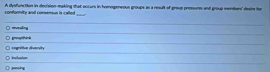 A dysfunction in decision-making that occurs in homogeneous groups as a result of group pressures and group members' desire for
conformity and consensus is called _.
_
revealing
_
groupthink
_
cognitive diversity
_
inclusion
_
passing