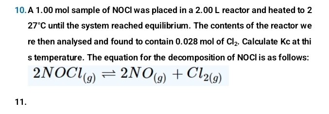 A 1.00 mol sample of NOCI was placed in a 2.00 L reactor and heated to 2
27°C until the system reached equilibrium. The contents of the reactor we 
re then analysed and found to contain 0.028 mol of Cl_2. Calculate Kc at thi 
s temperature. The equation for the decomposition of NOCI is as follows:
2NOCl_(g)leftharpoons 2NO_(g)+Cl_2(g)
11.