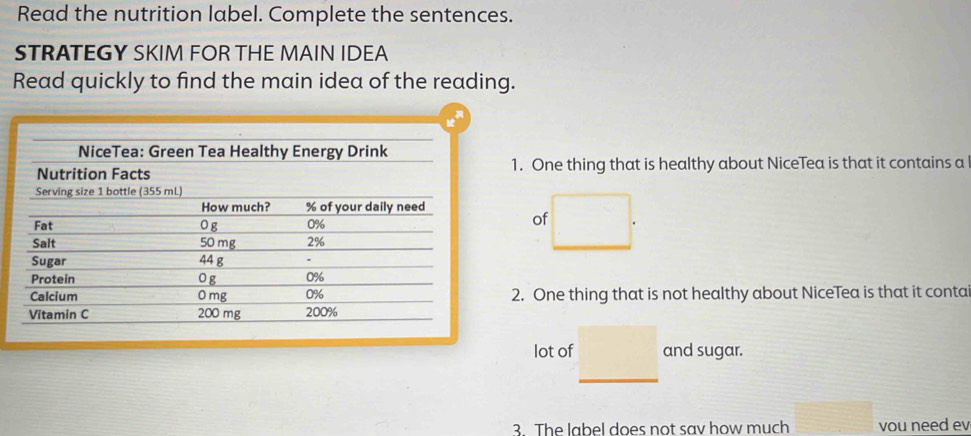 Read the nutrition label. Complete the sentences. 
STRATEGY SKIM FOR THE MAIN IDEA 
Read quickly to find the main idea of the reading. 
1. One thing that is healthy about NiceTea is that it contains a 
of 
2. One thing that is not healthy about NiceTea is that it conta 
lot of and sugar. 
3. The label does not sav how much vou need ev