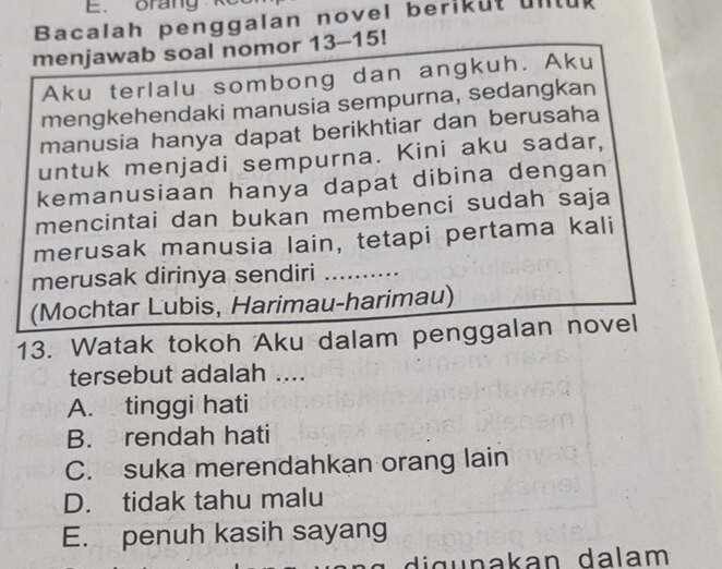 orang k
Bacalah penggalan novel berikut untul
menjawab soal nomor 13-15!
Aku terlalu sombong dan angkuh. Aku
mengkehendaki manusia sempurna, sedangkan
manusia hanya dapat berikhtiar dan berusaha
untuk menjadi sempurna. Kini aku sadar,
kemanusiaan hanya dapat dibina dengan
mencintai dan bukan membenci sudah saja
merusak manusia lain, tetapi pertama kali
merusak dirinya sendiri ..........
(Mochtar Lubis, Harimau-harimau)
13. Watak tokoh Aku dalam penggalan novel
tersebut adalah ....
A. tinggi hati
B. rendah hati
C. suka merendahkan orang lain
D. tidak tahu malu
E. penuh kasih sayang
di g u nakan dalam