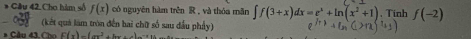 Cầu 42. Cho hàm số f(x) có nguyên hàm trên R , và thỏa mãn ∈t f(3+x)dx=e^x+ln (x^2+1). Tính f(-2)
(kết quả làm tròn đến bai chữ số sau dấu phẩy) 
Cầu 43, Cho F(x)=(ax^2+bx+c)e^(-x)10