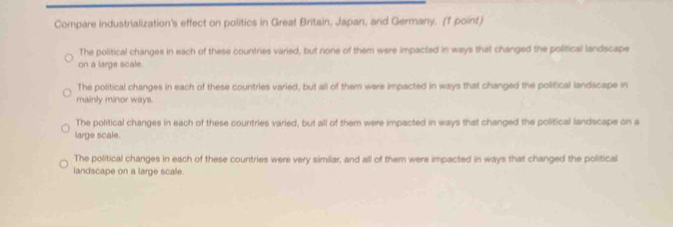 Compare industrialization's effect on politics in Great Britain, Japan, and Germany. (1 point)
The political changes in each of these countries varied, but none of them were impacted in ways that changed the political landscape
on a large scale.
The political changes in each of these countries varied, but all of them were impacted in ways that changed the political landscape in
mainly minor ways.
The political changes in each of these countries varied, but all of them were impacted in ways that changed the political landscape on a
large scale.
The political changes in each of these countries were very similar, and all of them were impacted in ways that changed the political
landscape on a large scale.