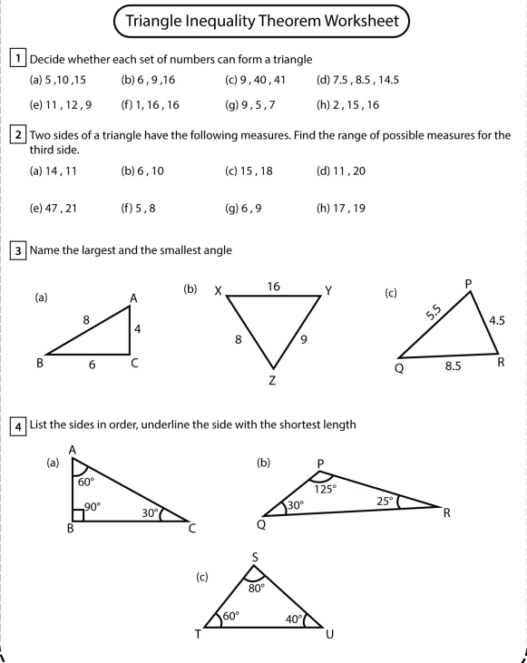 Triangle Inequality Theorem Worksheet
1  Decide whether each set of numbers can form a triangle
(a) 5 ,10 ,15 (b)6 , 9 ,16 (c) 9 , 40 , 41 (d) 7.5 , 8.5 , 14.5
(e) 11, 12 , 9 (f) 1, 16 , 16 (g)9 , 5 , 7 (h)2 , 15 , 16
2 Two sides of a triangle have the following measures. Find the range of possible measures for the
third side.
(a) 14 , 11 (b)6,10 (c) 15, 18 (d)11 ,20
(e) 47, 21 (f)5,8 (g)6,9 (h) 17, 19
3 Name the largest and the smallest angle
(b) 
4 List the sides in order, underline the side with the shortest length