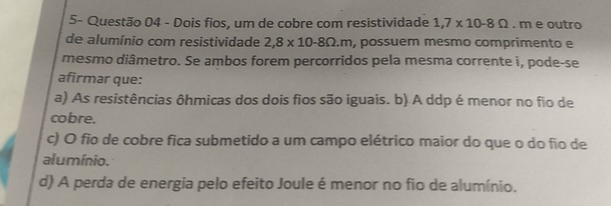 5- Questão 04 - Dois fios, um de cobre com resistividade 1,7* 10-8Omega. m e outro
de alumínio com resistividade 2,8* 10-8Omega .m , possuem mesmo comprimento e
mesmo diâmetro. Se ambos forem percorridos pela mesma corrente i, pode-se
afirmar que:
a) As resistências ôhmicas dos dois fios são iguais. b) A ddp é menor no fio de
cobre.
c) O fio de cobre fica submetido a um campo elétrico maior do que o do fio de
alumínio.
d) A perda de energia pelo efeito Joule é menor no fio de alumínio.