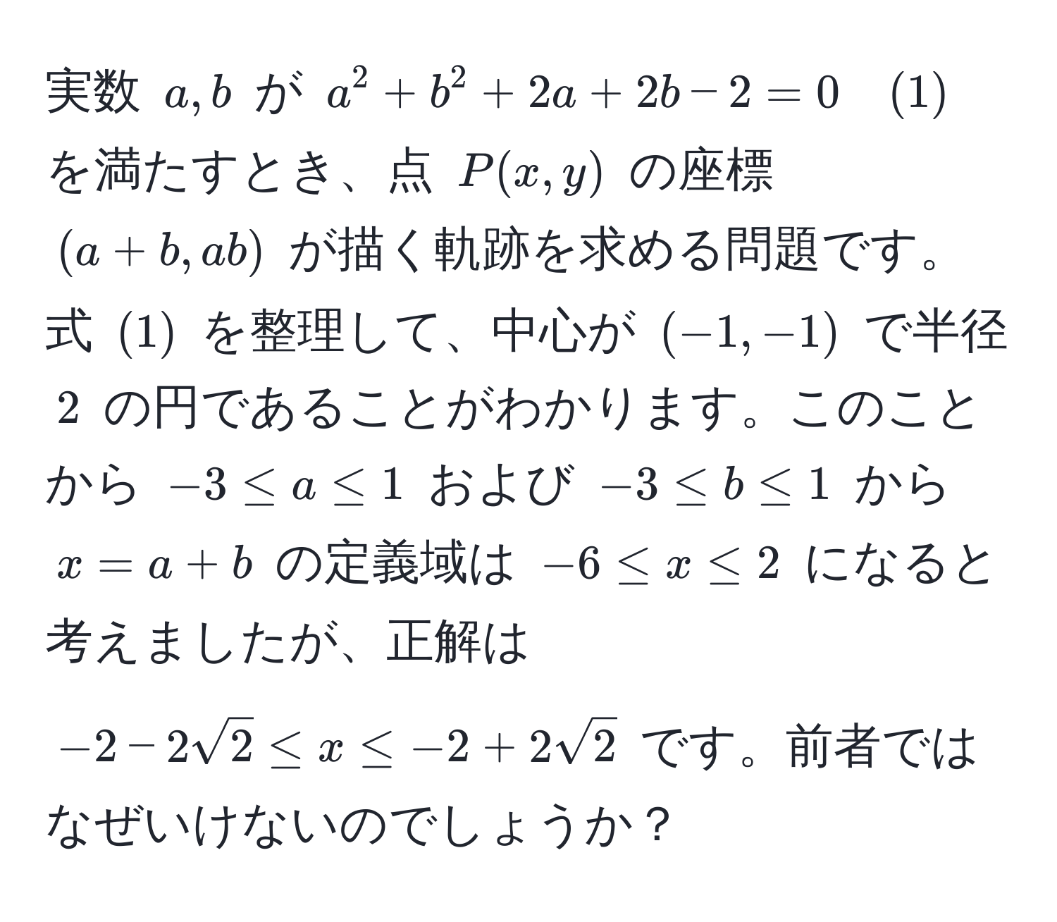 実数 $a, b$ が $a^(2 + b^2 + 2a + 2b - 2 = 0 quad (1)$ を満たすとき、点 $P(x, y)$ の座標 $(a + b, ab)$ が描く軌跡を求める問題です。式 $(1)$ を整理して、中心が $(-1, -1)$ で半径 $2$ の円であることがわかります。このことから $-3 ≤ a ≤ 1$ および $-3 ≤ b ≤ 1$ から$x=a+b$ の定義域は $-6 ≤ x ≤ 2$ になると考えましたが、正解は $-2 - 2sqrt(2) ≤ x ≤ -2 + 2sqrt2)$ です。前者ではなぜいけないのでしょうか？