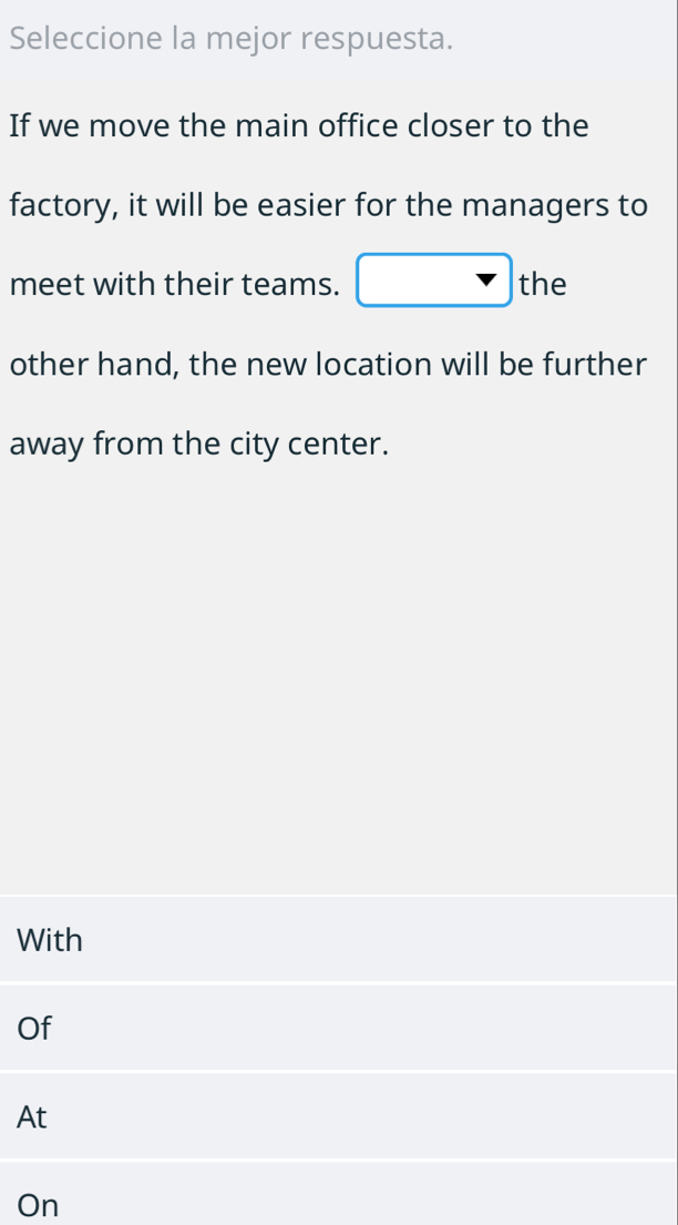 Seleccione la mejor respuesta. 
If we move the main office closer to the 
factory, it will be easier for the managers to 
meet with their teams. □ the 
other hand, the new location will be further 
away from the city center. 
With 
Of 
At 
On