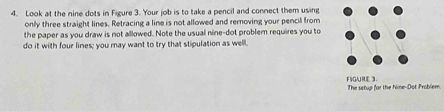 Look at the nine dots in Figure 3. Your job is to take a pencil and connect them using 
only three straight lines, Retracing a line is not allowed and removing your pencil from 
the paper as you draw is not allowed. Note the usual nine-dot problem requires you to 
do it with four lines; you may want to try that stipulation as well. 
FIGURE 3. 
The setup for the Nine-Dot Prablem.