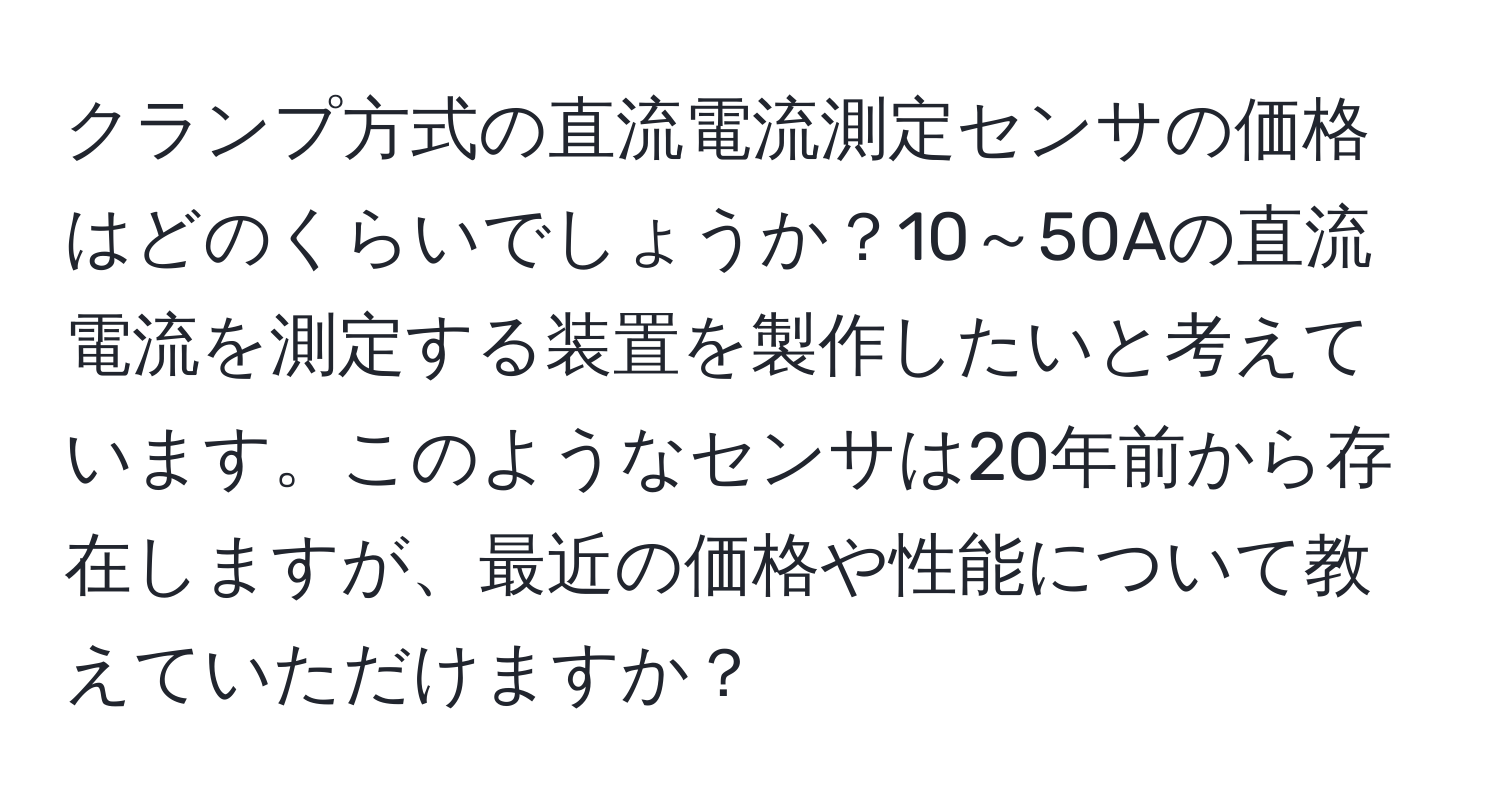 クランプ方式の直流電流測定センサの価格はどのくらいでしょうか？10～50Aの直流電流を測定する装置を製作したいと考えています。このようなセンサは20年前から存在しますが、最近の価格や性能について教えていただけますか？