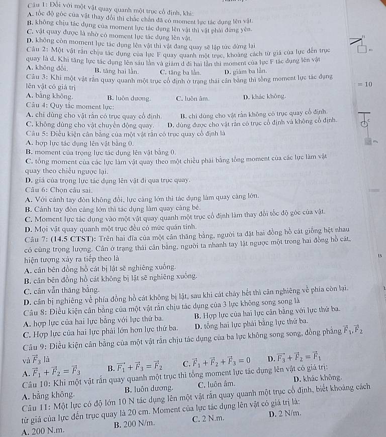 Đổi với một vật quay quanh một trục cổ định, khi:
A. tốc độ góc của vật thay đổi thì chắc chấn đã có moment lực tác dụng lên vật.
B. không chịu tác dụng của moment lực tác dụng lên vật thì vật phải đứng yên. 1
C. vật quay được là nhờ có moment lực tác dụng lên vật.
D. không còn moment lực tác dụng lên vật thì vật đang quay sẽ lập tức dừng lại
Câu 2: Một vật rắn chịu tác dụng của lực F quay quanh một trục, khoảng cách từ giá của lực đến trục ||
quay là d. Khi tăng lực tác dụng lên sáu lần và giám d đi hai lần thi moment của lực F tác dụng lên vật
A. không dổi, B. tăng hai lần. C. tăng ba lần D. giám ba lần.
Câu 3: Khi một vật rấn quay quanh một trục cổ định ở trang thái cân băng thì tổng moment lực tác dụng
lên vật có giá trị
=10
A. bằng không. B. luôn dương C. luôn âm. D. khác không.
Câu 4: Quy tắc moment lực:
A. chỉ dùng cho vật rắn có trục quay cổ định. B. chỉ dùng cho vật rắn không có trục quay cố định.
C. không dùng cho vật chuyển động quay. D. dùng được cho vật rắn có trục cố định và không cố định.
Câu 5: Điều kiện cân bằng của một vật rắn có trục quay cổ định là
A. hợp lực tác dụng lên vật bằng 0.
B. moment của trọng lực tác dụng lên vật bằng 0.
C. tổng moment của các lực làm vật quay theo một chiều phải bằng tổng moment của các lực làm vật
quay theo chiều ngược lại.
D. giá của trọng lực tác dụng lên vật đi qua trục quay.
Câu 6: Chọn câu sai.
A. Với cánh tay đòn không đổi, lực cảng lớn thì tác dụng làm quay cảng lớn.
B. Cánh tay đòn càng lớn thì tác dụng làm quay càng bé.
C. Moment lực tác dụng vào một vật quay quanh một trục cổ định làm thay đổi tốc độ góc của vật.
D. Mọi vật quay quanh một trục đều có mức quán tính.
Câu 7: (14.5 CTST): Trên hai đĩa của một cân thăng bằng, người ta đặt hai đồng hồ cát giống hệt nhau
có cùng trọng lượng. Cân ở trạng thái cân bằng, người ta nhanh tay lật ngược một trong hai đồng hồ cát,
hiện tượng xảy ra tiếp theo là
B
A. cân bên đồng hồ cát bị lật sẽ nghiêng xuống.
B. cân bên đồng hồ cát không bị lật sẽ nghiêng xuống.
C. cân vẫn thăng bằng.
D. cân bị nghiêng về phía đồng hồ cát không bị lật, sau khi cát chảy hết thì cân nghiêng về phía còn lại.   
Câu 8: Điều kiện cân bằng của một vật rắn chịu tác dụng của 3 lực không song song là
A. hợp lực của hai lực bằng với lực thứ ba.  B. Hợp lực của hai lực cân bằng với lực thứ ba.
C. Hợp lực của hai lực phải lớn hơn lực thứ ba. D. tổng hai lực phải bằng lực thứ ba.
Câu 9: Điều kiện cân bằng của một vật rắn chịu tác dụng của ba lực không song song, đồng phẳng vector F_1,vector F_2
và vector F_3 là
A. vector F_1+vector F_2=vector F_3 B. vector F_1+vector F_3=vector F_2 C. vector F_1+vector F_2+vector F_3=0 D. vector F_3+vector F_2=vector F_1
Câu 10: Khi một vật rắn quay quanh một trục thì tổng moment lực tác dụng lên vật có giả trị:
A. bằng không. B. luôn dương. C. luôn âm. D. khác không.
Câu 11: Một lực có độ lớn 10 N tác dụng lên một vật rắn quay quanh một trục cố định, biết khoảng cách
từ giá của lực đến trục quay là 20 cm. Moment của lực tác dụng lên vật có giá trị là:
A. 200 N.m. B. 200 N/m. C. 2 N.m. D. 2 N/m.