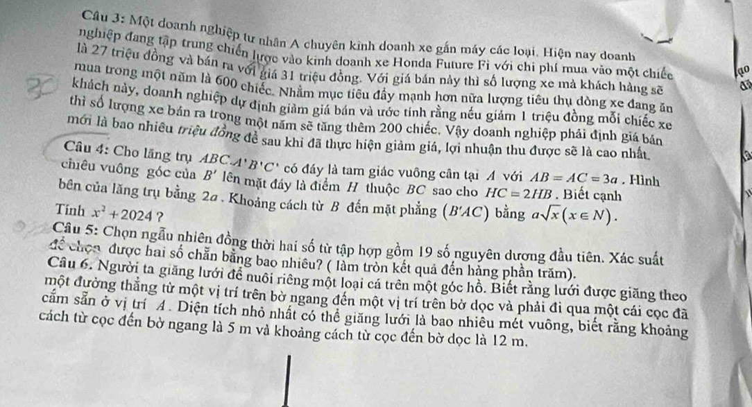 Một doanh nghiệp tư nhân A chuyên kinh doanh xe gắn máy các loại. Hiện nay doanh
nghiệp đang tập trung chiến lược vào kinh doanh xe Honda Future Fi với chi phí mua vào một chiếc
là 27 triệu đồng và bán ra với giá 31 triệu đồng. Với giá bán này thì số lượng xe mà khách hàng sẽ
a
mua trong một năm là 600 chiếc. Nhằm mục tiêu đầy mạnh hơn nữa lượng tiêu thụ dòng xe đang ăn
khách này, doanh nghiệp dự định giảm giá bán và ước tính rằng nếu giám 1 triệu đồng mỗi chiếc xe
thì số lượng xe bán ra trong một năm sẽ tăng thêm 200 chiếc, Vậy doanh nghiệp phải định giá bán
mới là bao nhiều triệu đồng để sau khi đã thực hiện giảm giá, lợi nhuận thu được sẽ là cao nhất
a
Câu 4: Cho lăng trụ ABC. A'B'C' có đáy là tam giác vuông cần tại A với AB=AC=3a. Hình
chiêu vuông góc của B' lên mặt đáy là điểm H thuộc BC sao cho HC=2HB. Biết cạnh
bên của lăng trụ bằng 2a . Khoảng cách từ B đến mặt phẳng (B'AC) bằng asqrt(x)(x∈ N).
Tinh x^2+2024 ?
Câu 5: Chọn ngẫu nhiên đồng thời hai số từ tập hợp gồm 19 số nguyên dượng đầu tiên. Xác suất
để chọn được hai số chẵn bằng bao nhiêu? ( làm tròn kết quả đến hàng phần trăm).
Câu 6. Người ta giăng lưới để nuôi riêng một loại cá trên một góc hồ. Biết rằng lưới được giăng theo
một đường thắng từ một vị trí trên bờ ngang đến một vị trí trên bờ dọc và phải đi qua một cái cọc đã
căm sẵn ở vị trí A. Diện tích nhỏ nhất có thể giăng lưới là bao nhiêu mét vuông, biết rằng khoảng
cách từ cọc đến bờ ngang là 5 m và khoảng cách từ cọc đến bờ dọc là 12 m.