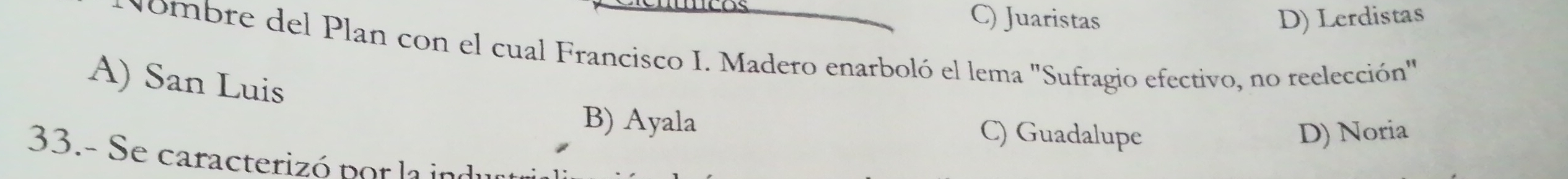 C) Juaristas D) Lerdistas
Nombre del Plan con el cual Francisco I. Madero enarboló el lema "Sufragio efectivo, no reelección"
A) San Luis
B) Ayala C) Guadalupe D) Noria
33.- Se caracterizó por la in