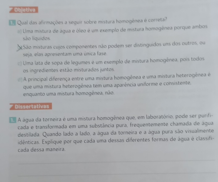 Objetiva
Qual das afirmações a seguir sobre mistura homogênea é correta?
a) Uma mistura de água e óleo é um exemplo de mistura homogênea porque ambos
são líquidos
São misturas cujos componentes não podem ser distinguidos uns dos outros, ou
seja, elas apresentam uma única fase.
c) Uma lata de sopa de legumes é um exemplo de mistura homogênea, pois todos
os ingredientes estão misturados juntos.
d)A principal diferença entre uma mistura homogênea e uma mistura heterogênea é
que uma mistura heterogênea tem uma aparência uniforme e consistente,
enquanto uma mistura homogênea, não.
Dissertativas
A água da torneira é uma mistura homogênea que, em laboratório, pode ser purifi-
cada e transformada em uma substância pura, frequentemente chamada de água
destilada. Quando lado a lado, a água da torneira e a água pura são visualmente
idênticas. Explique por que cada uma dessas diferentes formas de água é classifi-
cada dessa maneira.
_
_