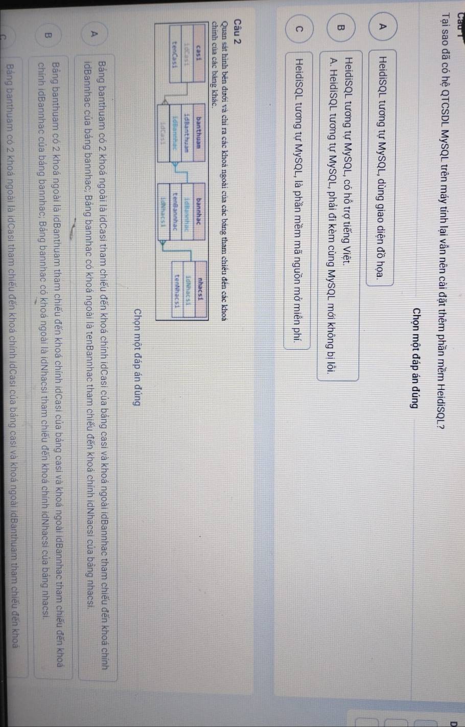 Tại sao đã có hệ QTCSDL MySQL trên máy tính lại vẫn nên cài đặt thêm phần mềm HeidiSQL?
Chọn một đáp án đúng
A HeidiSQL tương tự MySQL, dùng giao diện đồ họa.
B
HeidiSQL tương tự MySQL, có hồ trợ tiếng Việt.
A. HeidiSQL tương tự MySQL, phải đi kèm cùng MySQL mới không bị lôi.
C HeidiSQL tương tự MySQL, là phần mềm mã nguồn mở miền phí.
Câu 2
Quan sát hình bên dưới và chỉ ra các khoá ngoài của các bảng tham chiều đến các khoá
chính của các bảng khác
Chọn một đáp án đúng
Bảng banthuam có 2 khoá ngoài là idCasi tham chiếu đến khoá chính idCasi của bảng casi và khoá ngoài idBannhac tham chiếu đến khoá chính
A idBannhac của bảng bannhac; Bảng bannhac có khoá ngoài là tenBannhac tham chiếu đến khoá chính idNhacsi của bảng nhacsi.
Bảng banthuam có 2 khoá ngoài là idBanthuam tham chiếu đến khoá chính idCasi của bảng casi và khoá ngoài idBannhac tham chiếu đến khoá
B chính idBannhac của bảng bannhac; Bảng bannhac có khoá ngoài là idNhacsi tham chiếu đến khoá chính idNhacsi của bảng nhacsi.
C Bảng banthuam có 2 khoá ngoài là idCasi tham chiếu đến khoá chính idCasi của bảng casi và khoá ngoài idBanthuam tham chiếu đến khoá