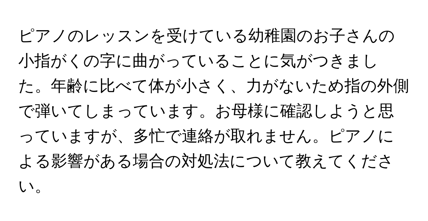 ピアノのレッスンを受けている幼稚園のお子さんの小指がくの字に曲がっていることに気がつきました。年齢に比べて体が小さく、力がないため指の外側で弾いてしまっています。お母様に確認しようと思っていますが、多忙で連絡が取れません。ピアノによる影響がある場合の対処法について教えてください。