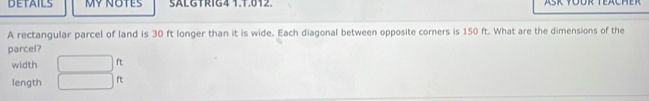 DETAILS MY NOTES SALGTRIG4 1.1.012. 
A rectangular parcel of land is 30 ft longer than it is wide. Each diagonal between opposite corners is 150 ft. What are the dimensions of the 
parcel? 
width □ ft
length □ ft