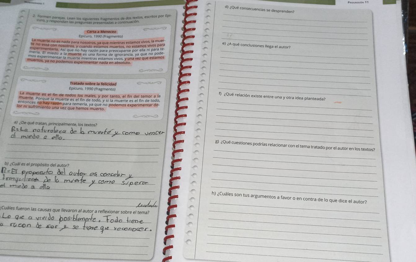 ¿Qué consecuencias se desprenden?
_
2. Formen parejas. Lean los siguientes fragmentos de dos textos, escritos por Epl
curo, y respondan las preguntas presentadas a continuación
_
Carta a Meneceo
_
Epicuro, 1990 (fragmento)
La muerte no es nada para nosotros, ya que mientras estamos vivos, la muer
_
te no está con nosotros, y cuando estamos muertos, no estamos vivos para
_
e) ¿A qué conclusiones llega el autor?
experimentaria. Así que no hay razón para preocuparse por ella ni para te_
mería. El miedo a la muerte es una forma de ignorancía, ya que no pode-
mos experimentar la muerte mientras estamos vivos, y una vez que estamos_
_
muertos, ya no podemos experimentar nada en absoluto.
_
Tratado sobre la felicidad
_
Epicuro, 1990 (fragmento)
_
La muerte es el fin de todos los males, y por tanto, el fin del temor a la
_
_
f) ¿Qué relación existe entre una y otra idea planteada?
muerte. Porque la muerte es el fin de todo, y sí la muerte es el fin de todo,
entonces no hay razón para temeria, ya que no podemos experimentar do_
lor ni sufrimiento una vez que hemos muerto.
_
a) ¿De qué tratan, principalmente, los textos?
_
_
_
_
_
_
_
_g) ¿Qué cuestiones podrías relacionar con el tema tratado por el autor en los textos?
_
_
b) ¿Cuál es el propósito del autor?
_
_
__
_
__
_
_
_
_h) ¿Cuáles son tus argumentos a favor o en contra de lo que dice el autor?
Cuáles fueron las causas que llevaron al autor a reflexionar sobre el tema?_
_
_
_
_
_
_
_
_
_
_