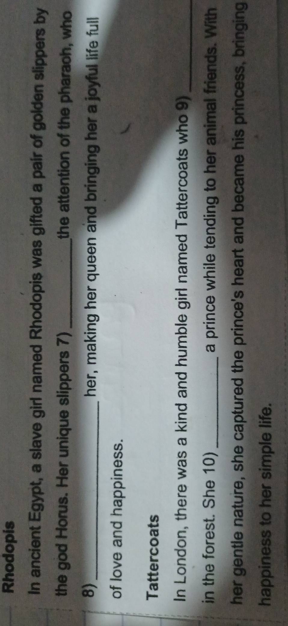 Rhodopis 
In ancient Egypt, a slave girl named Rhodopis was gifted a pair of golden slippers by 
the god Horus. Her unique slippers 7) _the attention of the pharach, who 
8)_ her, making her queen and bringing her a joyful life full 
of love and happiness. 
Tattercoats 
In London, there was a kind and humble girl named Tattercoats who 9)_ 
in the forest. She 10) _a prince while tending to her animal friends. With 
her gentle nature, she captured the prince's heart and became his princess, bringing 
happiness to her simple life.