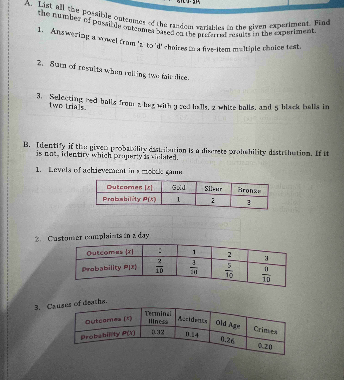 List all the possible outcomes of the random variables in the given experiment. Find
the number of possible outcomes based on the preferred results in the experiment
1. Answering a vowel from 'a' to 'd' choices in a five-item multiple choice test.
2. Sum of results when rolling two fair dice.
3. Selecting red balls from a bag with 3 red balls, 2 white balls, and 5 black balls in
two trials.
B. Identify if the given probability distribution is a discrete probability distribution. If it
is not, identify which property is violated.
1. Levels of achievement in a mobile game.
2. Customer complaints in a day.
3. Cas.