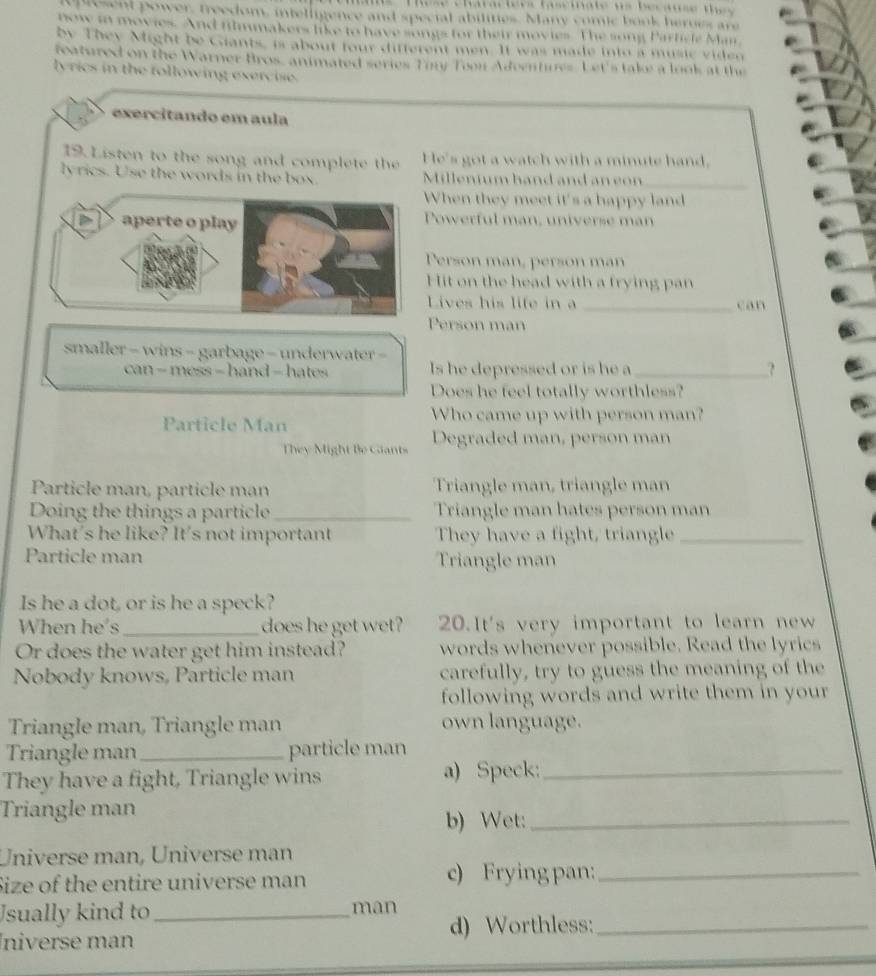 present power, freedom, intelligence and special abilities. Many comic book heroes ar 
now in movies. And filmmakers like to have songs for their movies. The song Particle Man 
by They Might be Giants, is about four different men. It was made into a music viden 
reatured on the Warner Bros, animated series Ton Too Adventures. Let's take a look at the 
lyrics in the following exercise. 
exercitando em aula 
19. Listen to the song and complete the He's got a watch with a minute hand. 
lyrics. Use the words in the box. Millenium hand and an con 
_ 
When they meet it's a happy land 
Powerful man, universe man 
Person man, person man 
Hit on the head with a frying pan 
Lives his life in a _can 
Person man 
smaller - wins - garbage - underwater - 
can - mess = hand - hates Is he depressed or is he a_ ? 
Does he feel totally worthless? 
Particle Man 
Who came up with person man? 
They Might Be Cants Degraded man, person man 
Particle man, particle man Triangle man, triangle man 
Doing the things a particle _Triangle man hates person man 
What's he like? It's not important They have a fight, triangle_ 
Particle man Triangle man 
Is he a dot, or is he a speck? 
When he's _does he get wet? 20.It's very important to learn new 
Or does the water get him instead? words whenever possible. Read the lyrics 
Nobody knows, Particle man carefully, try to guess the meaning of the 
following words and write them in your 
Triangle man, Triangle man own language. 
Triangle man _particle man 
They have a fight, Triangle wins a) Speck:_ 
Triangle man 
b) Wet:_ 
Universe man, Üniverse man 
Size of the entire universe man c) Frying pan:_ 
Usually kind to _man 
Íniverse man d) Worthless:_