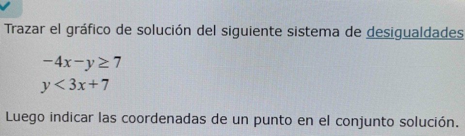 Trazar el gráfico de solución del siguiente sistema de desigualdades
-4x-y≥ 7
y<3x+7
Luego indicar las coordenadas de un punto en el conjunto solución.