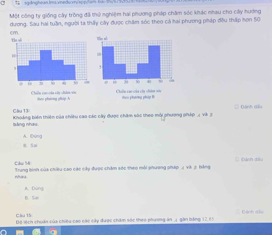 Một công ty giống cây trồng đã thử nghiệm hai phương pháp chăm sóc khác nhau cho cây hướng
dương. Sau hai tuần, người ta thấy cây được chăm sóc theo cả hai phương pháp đều thấp hơn 50
cm.
Chiều cao của cây chăm sóc Chiều cao của cây chăm sóc
theo phương pháp A theo phương pháp B
Câu 13: Đánh dấu
Khoảng biển thiên của chiều cao các cây được chăm sóc theo mới phương pháp 4 và B
bãng nhau.
A. Đúng
B. Sai
Câu 14: Đánh dấu
Trung bình của chiều cao các cây được chăm sóc theo mỗi phương pháp ạ và β bằng
nhau.
A. Đúng
B. Sai
Đánh dấu
Câu 15:
Độ lệch chuẩn của chiêu cao các cây được chăm sóc theo phương án 4 gàn bảng 12, 65