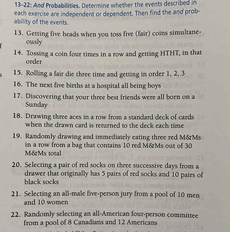 13-22: And Probabilities. Determine whether the events described in 
each exercise are independent or dependent. Then find the and prob- 
ability of the events. 
13. Getting five heads when you toss five (fair) coins simultane- 
ously 
14. Tossing a coin four times in a row and getting HTHT, in that 
order 
5 15. Rolling a fair die three time and getting in order 1, 2, 3
16. The next five births at a hospital all being boys 
17. Discovering that your three best friends were all born on a 
Sunday 
18. Drawing three aces in a row from a standard deck of cards 
when the drawn card is returned to the deck each time 
19. Randomly drawing and immediately eating three red M&Ms 
in a row from a bag that contains 10 red M&Ms out of 30
M&Ms total 
20. Selecting a pair of red socks on three successive days from a 
drawer that originally has 5 pairs of red socks and 10 pairs of 
black socks 
21. Selecting an all-male five-person jury from a pool of 10 men 
and 10 women 
22. Randomly selecting an all-American four-person committee 
from a pool of 8 Canadians and 12 Americans