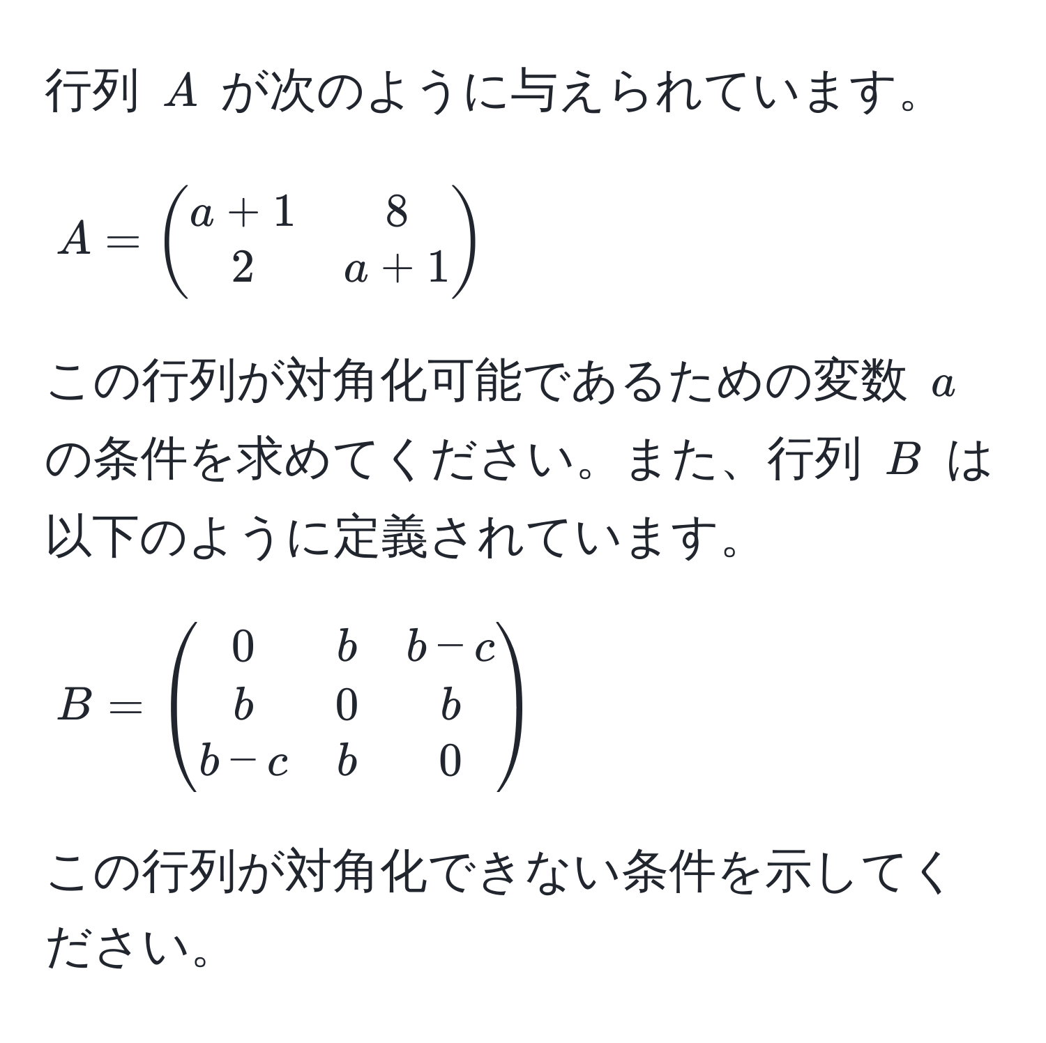 行列 $A$ が次のように与えられています。  
$$ A = beginpmatrix a+1 & 8  2 & a+1 endpmatrix $$  
この行列が対角化可能であるための変数 $a$ の条件を求めてください。また、行列 $B$ は以下のように定義されています。  
$$ B = beginpmatrix 0 & b & b-c  b & 0 & b  b-c & b & 0 endpmatrix $$  
この行列が対角化できない条件を示してください。