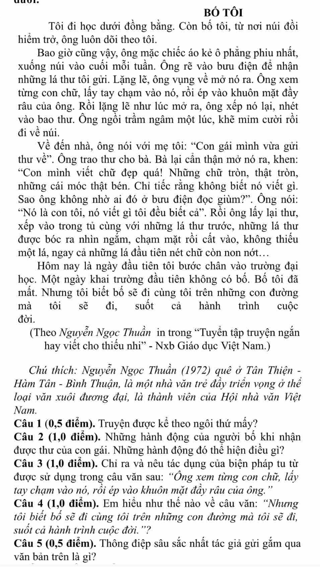 bố tôi
Tôi đi học dưới đồng bằng. Còn bố tôi, từ nơi núi đồi
hiểm trở, ông luôn dõi theo tôi.
Bao giờ cũng vậy, ông mặc chiếc áo kẻ ô phẳng phiu nhất,
xuống núi vào cuối mỗi tuần. Ông rẽ vào bưu điện để nhận
những lá thư tôi gửi. Lặng lẽ, ông vụng về mở nó ra. Ông xem
từng con chữ, lấy tay chạm vào nó, rồi ép vào khuôn mặt đầy
râu của ông. Rồi lặng lẽ như lúc mở ra, ông xếp nó lại, nhét
vào bao thư. Ông ngồi trầm ngâm một lúc, khẽ mim cười rồi
đi về núi.
Về đến nhà, ông nói với mẹ tôi: “Con gái mình vừa gửi
thư về''. Ông trao thư cho bà. Bà lại cần thận mở nó ra, khen:
“Con mình viết chữ đẹp quá! Những chữ tròn, thật tròn,
những cái móc thật bén. Chỉ tiếc rằng không biết nó viết gì.
Sao ông không nhờ ai đó ở bưu điện đọc giùm?''. Ông nói:
“Nó là con tôi, nó viết gì tôi đều biết cả”. Rồi ông lấy lại thư,
xếp vào trong tủ cùng với những lá thư trước, những lá thư
được bóc ra nhìn ngắm, chạm mặt rồi cất vào, không thiếu
một lá, ngay cả những lá đầu tiên nét chữ còn non nớt...
Hôm nay là ngày đầu tiên tôi bước chân vào trường đại
học. Một ngày khai trường đầu tiên không có bố. Bố tôi đã
mất. Nhưng tôi biết bố sẽ đi cùng tôi trên những con đường
mà tôi sẽ đi, suốt cả hành trình cuộc
đời.
(Theo Nguyễn Ngọc Thuần in trong “Tuyển tập truyện ngắn
hay viết cho thiếu nhi” - Nxb Giáo dục Việt Nam.)
Chú thích: Nguyễn Ngọc Thuần (1972) quê ở Tân Thiện -
Hàm Tân - Bình Thuận, là một nhà văn trẻ đầy triển vọng ở thể
loại văn xuôi đương đại, là thành viên của Hội nhà văn Việt
Nam.
Câu 1 (0,5 điểm). Truyện được kể theo ngôi thứ mấy?
Câu 2 (1,0 điểm). Những hành động của người bố khi nhận
được thư của con gái. Những hành động đó thể hiện điều gì?
Câu 3 (1,0 điểm). Chỉ ra và nêu tác dụng của biện pháp tu từ
được sử dụng trong câu văn sau: “Ông xem từng con chữ, lầy
tay chạm vào nó, rồi ép vào khuôn mặt đầy râu của ông.''
Câu 4 (1,0 điểm). Em hiều như thế nào về câu văn: “Nhưng
tôi biết bố sẽ đi cùng tôi trên những con đường mà tôi sẽ đi,
suốt cả hành trình cuộc đời.''?
Câu 5 (0,5 điểm). Thông điệp sâu sắc nhất tác giả gửi gắm qua
văn bản trên là gì?