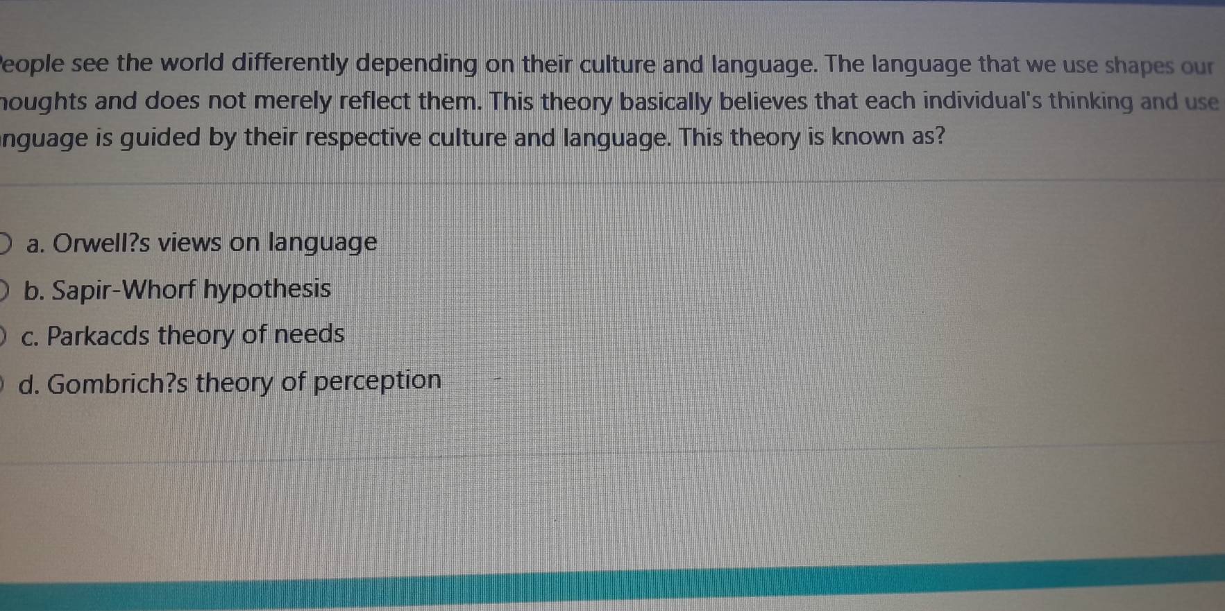 People see the world differently depending on their culture and language. The language that we use shapes our
houghts and does not merely reflect them. This theory basically believes that each individual's thinking and use
nguage is guided by their respective culture and language. This theory is known as?
a. Orwell?s views on language
b. Sapir-Whorf hypothesis
c. Parkacds theory of needs
d. Gombrich?s theory of perception