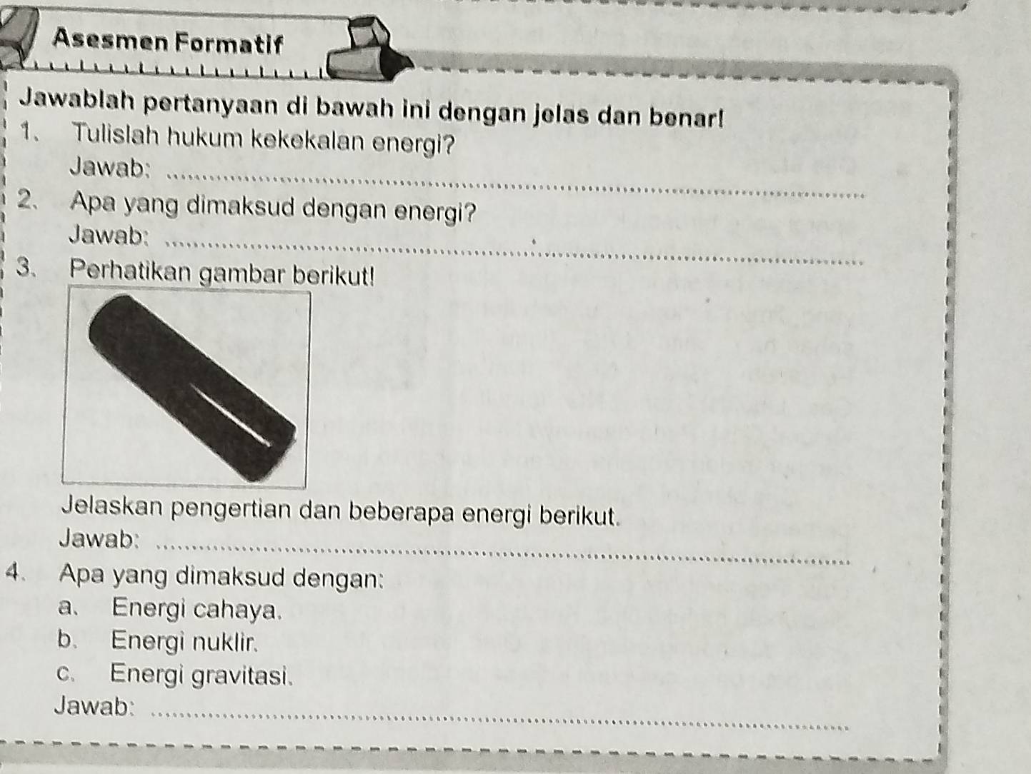 Asesmen Formatif 
Jawablah pertanyaan di bawah ini dengan jelas dan benar! 
1. Tulislah hukum kekekalan energi? 
Jawab:_ 
2. Apa yang dimaksud dengan energi? 
Jawab:_ 
3. Perhatikan gambar berikut! 
Jelaskan pengertian dan beberapa energi berikut. 
Jawab:_ 
4. Apa yang dimaksud dengan: 
a. Energi cahaya. 
b. Energi nuklir. 
c. Energi gravitasi. 
_ 
Jawab:_