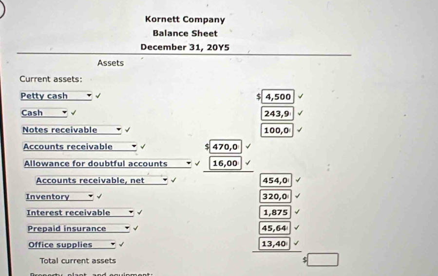 Kornett Company 
Balance Sheet 
December 31, 20Y5 
Assets 
Current assets: 
Petty cash $ 4,500
Cash √ 243,9
Notes receivable 100,0
Accounts receivable $ 470,0
Allowance for doubtful accounts 16,00
Accounts receivable, net 454,0
Inventory √ 320,0
Interest receivable 1,875
Prepaid insurance 45,64
Office supplies 13,40
Total current assets