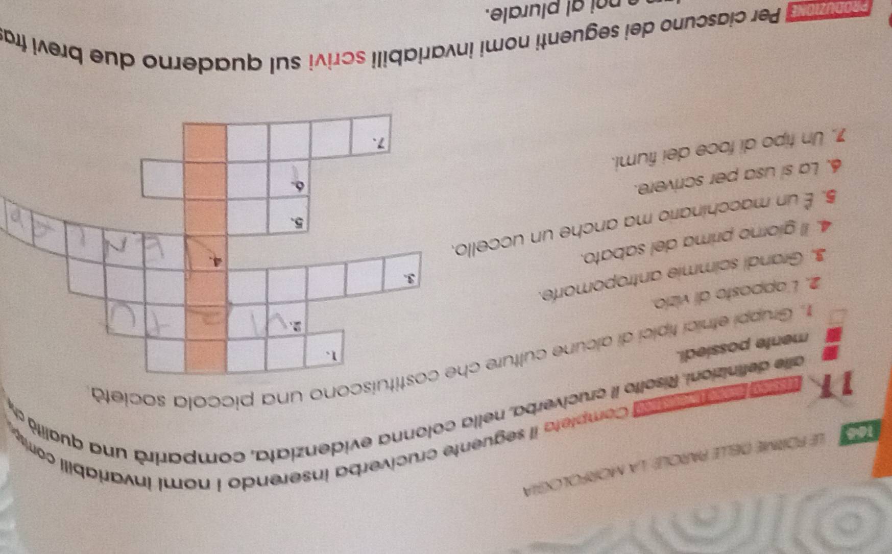 FORME DELLE PAROLé, la MORFOLOia 
11 d Completa il seguente cruciverba inserendo I nomi invariabili com 
alle definizioni. Risolto il cruciverba, nella colonna evidenziata, comparirà una qualità d 
1. Gruppi etnici típici di alcune culture chono una piccola società 
mente possiedi. 
2. L'apposto di vizio. 
3. Grandi scimmie antropomorfe. 
4. Il giorno prima del sabato. 
5. É un macchinario ma anche un uccello 
6. La sí usa per scrivere. 
7. Un tipo di foce dei fiumi. 
ng Per ciascuno dei seguenti nomi invariabili scrivi sul quaderno due brevi fra 
n a plurale.