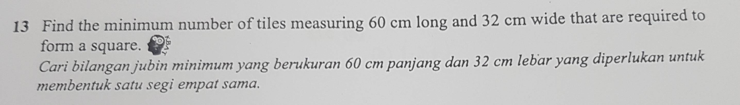 Find the minimum number of tiles measuring 60 cm long and 32 cm wide that are required to 
form a square. 
Cari bilangan jubin minimum yang berukuran 60 cm panjang dan 32 cm lebar yang diperlukan untuk 
membentuk satu segi empat sama.