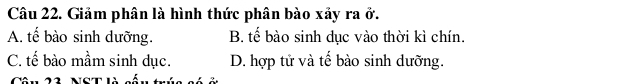 Giảm phân là hình thức phân bào xảy ra ở.
A. tế bào sinh dưỡng. B. tế bào sinh dục vào thời kì chín.
C. tế bào mầm sinh dục. D. hợp tử và tế bào sinh dưỡng.
Câu 23, NST là cốu