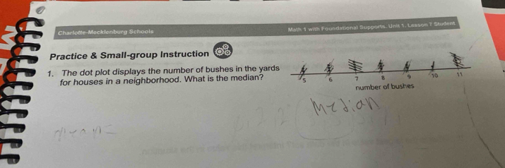 Charlotte-Mecklenburg Schoois Math 1 with Foundational Supports. Unit 1. Lesson 7 Student 
Practice & Small-group Instruction 
1. The dot plot displays the number of bushes in the yard 
for houses in a neighborhood. What is the median?