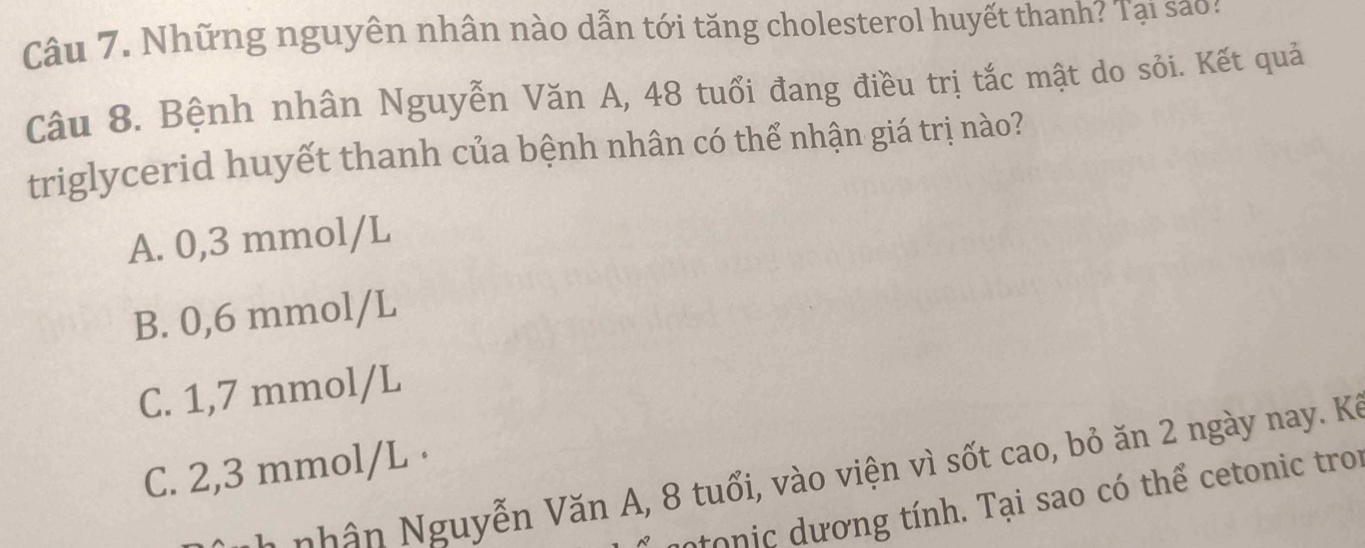 Những nguyên nhân nào dẫn tới tăng cholesterol huyết thanh? Tại sao :
Câu 8. Bệnh nhân Nguyễn Văn A, 48 tuổi đang điều trị tắc mật do sỏi. Kết quả
triglycerid huyết thanh của bệnh nhân có thể nhận giá trị nào?
A. 0,3 mmol/L
B. 0,6 mmol/L
C. 1,7 mmol/L
C. 2,3 mmol/L ·
nh n guyễn Văn A, 8 tuổi, vào viện vì sốt cao, bỏ ăn 2 ngày nay. Kỳ
o c ơ ng tính. Tại sao có thể cetonic troi