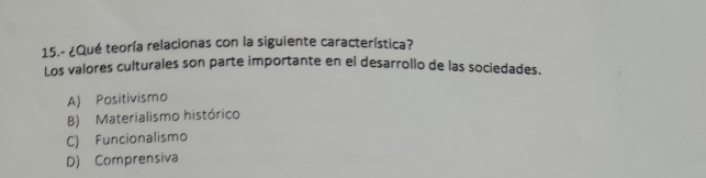 15.- ¿Qué teoría relacionas con la siguiente característica?
Los valores culturales son parte importante en el desarrollo de las sociedades.
A) Positivismo
B) Materialismo histórico
C) Funcionalismo
D) Comprensiva