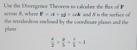 Use the Divergence Theorem to calculate the flux of F
across S, where F=zi+yj+zxk and S is the surface of
the tetrahedron enclosed by the coordinate planes and the
plane
 x/2 + y/5 + z/5 =1