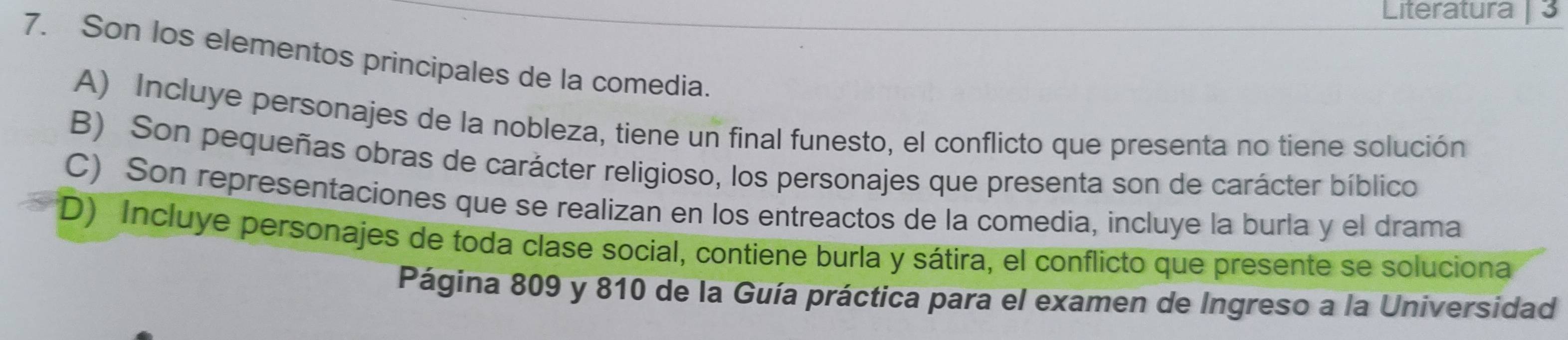 Literatura 3
7. Son los elementos principales de la comedia.
A) Incluye personajes de la nobleza, tiene un final funesto, el conflicto que presenta no tiene solución
B) Son pequeñas obras de carácter religioso, los personajes que presenta son de carácter bíblico
C) Son representaciones que se realizan en los entreactos de la comedia, incluye la burla y el drama
D) Incluye personajes de toda clase social, contiene burla y sátira, el conflicto que presente se soluciona
Página 809 y 810 de la Guía práctica para el examen de Ingreso a la Universidad