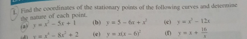 Find the coordinates of the stationary points of the following curves and determine 
the nature of each point. 
(a) y=x^2-5x+1 (b) y=5-6x+x^2 (c) y=x^3-12x
(d) x=x^4-8x^2+2 (e) y=x(x-6)^2 (f) y=x+ 16/x 