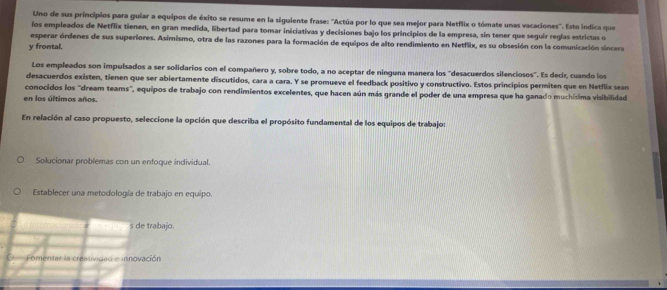 Uno de sus principios para guiar a equipos de éxito se resume en la siguiente frase: ''Actúa por lo que sea mejor para Netflix o tómate unas vacaciones''. Esto indica que
los empleados de Netflix tienen, en gran medida, libertad para tomar iniciativas y decisiones bajo los principios de la empresa, sin tener que seguir regías estrictas o
esperar órdenes de sus superiores. Asimismo, otra de las razones para la formación de equipos de alto rendimiento en Netflix, es su obsesión con la comunicación sincera
y frontal.
Los empleados son impulsados a ser solidarios con el compañero y, sobre todo, a no aceptar de ninguna manera los "desacuerdos silenciosos". Es decir, cuando los
desacuerdos existen, tienen que ser abiertamente discutidos, cara a cara. Y se promueve el feedback positivo y constructivo. Estos principios permiten que en Netflix sean
conocidos los "dream teams", equipos de trabajo con rendimientos excelentes, que hacen aún más grande el poder de una empresa que ha ganado muchísima visibilidad
en los últimos años.
En relación al caso propuesto, seleccione la opción que describa el propósito fundamental de los equipos de trabajo:
Solucionar problemas con un enfoque individual.
Establecer una metodología de trabajo en equipo.
s de trabajo.
Fomentar la creatividad e innovación