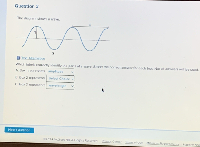 The diagram shows a wave.
Text Alternative
Which labels correctly identify the parts of a wave. Select the correct answer for each box. Not all answers will be used.
A. Box 1 represents amplitude
B. Box 2 represents Select Choice
C. Box 3 represents wavelength
Next Question
2024 McGraw Hili. All Rights Reserved. Privacy Center Terms of Use Minimum Requirements Platform Stat