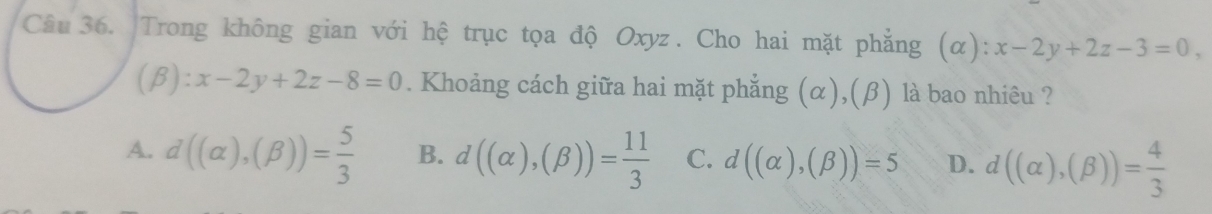 Trong không gian với hệ trục tọa độ Oxyz. Cho hai mặt phẳng (α): x-2y+2z-3=0, 
(β): x-2y+2z-8=0. Khoảng cách giữa hai mặt phẳng (α),(β) là bao nhiêu ?
A. d((alpha ),(beta ))= 5/3  B. d((alpha ),(beta ))= 11/3  C. d((alpha ),(beta ))=5 D. d((alpha ),(beta ))= 4/3 