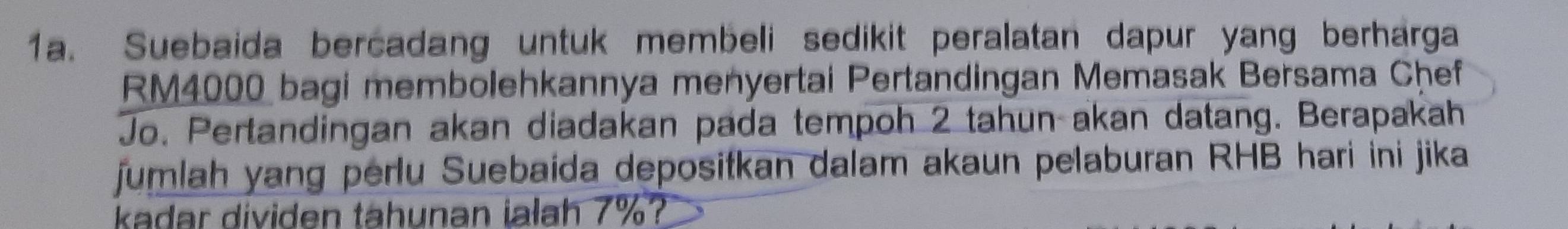 Suebaida bercadang untuk membeli sedikit peralatan dapur yang berharga
RM4000 bagi membolehkannya menyertai Pertandingan Memasak Bersama Chef 
Jo. Pertandingan akan diadakan pada tempoh 2 tahun akan datang. Berapakah 
jumlah yang perlu Suebaida depositkan dalam akaun pelaburan RHB hari ini jika 
kadar dividen tahunan ialah 7%?