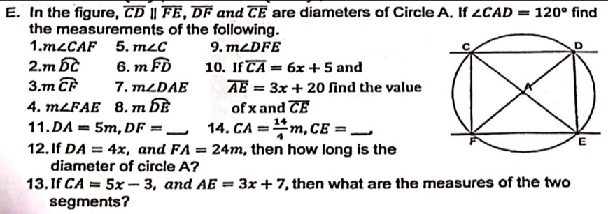 In the figure, overline CDparallel overline FE, overline DF and overline CE are diameters of Circle A. If ∠ CAD=120° find 
the measurements of the following. 
1. m∠ CAF 5. m∠ C 9. m∠ DFE
2. mwidehat DC 6. mwidehat FD 10. If overline CA=6x+5 and 
3. mwidehat CF 7. m∠ DAE overline AE=3x+20 find the value 
4. m∠ FAE 8. mwidehat DE of x and overline CE
11. DA=5m, DF= _. 14. CA= 14/4 m, CE= _. 
12. If DA=4x , and FA=24m , then how long is the 
diameter of circle A? 
13.If CA=5x-3 , and AE=3x+7 , then what are the measures of the two 
segments?