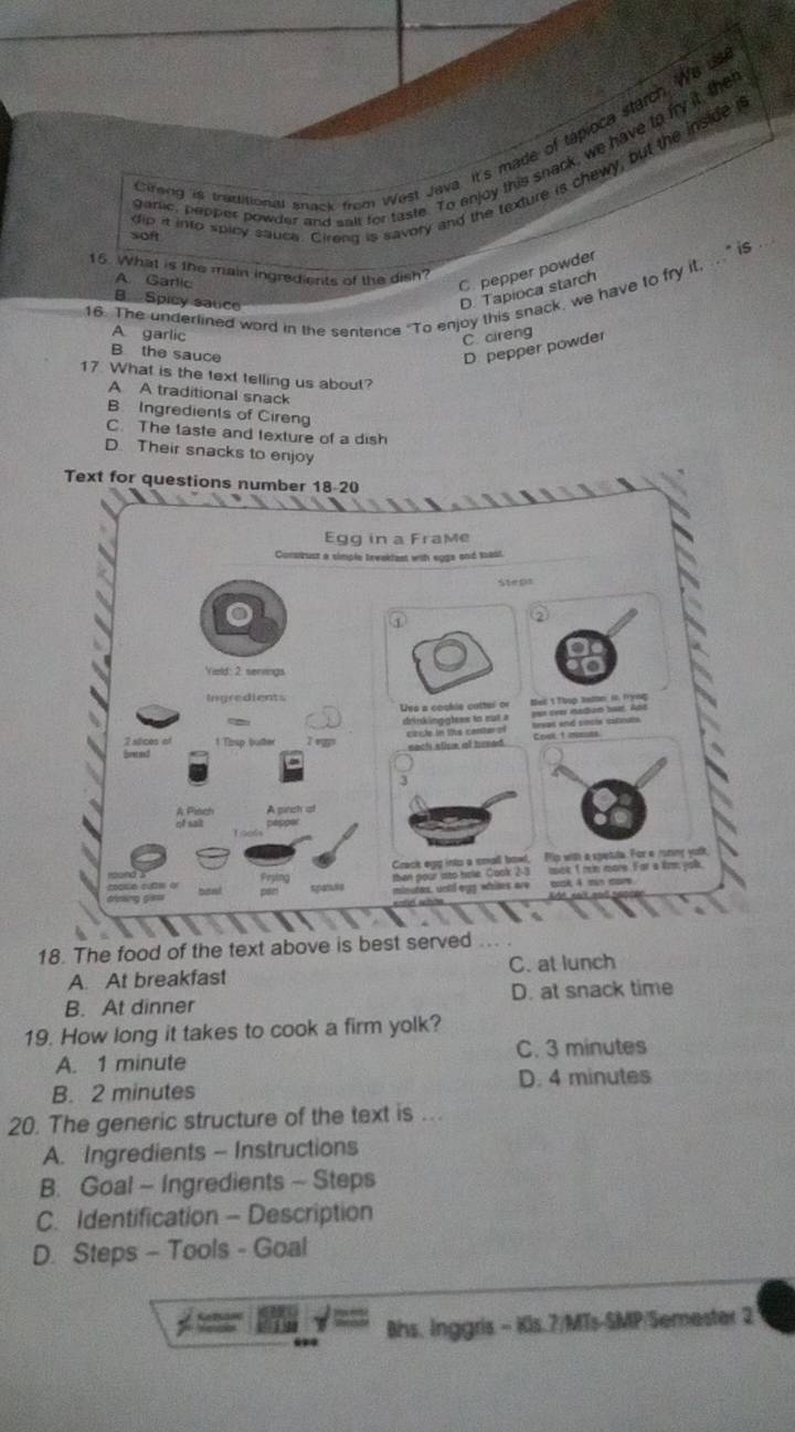 Cireng is trattitional snack from Wast Java. It's made of tápioca starch We us
ganic, pepper powder and sait for taste. To enjoy this snack, we have to fry it the
dip it into spicy sauce. Cireng is savory and the texture is chewy, but the inside i
soft
15. What is the main ingredients of the dish?
A. Garlic
C.pepper powder
16. The underlined word in the sentence “To enjoy this snack, we have to fry it, ...” i$
B. Spicy sauce
D. Tapioca starch
A garlic
C. cireng
B the sauce
D pepper powder
17. What is the text telling us about?
A A traditional snack
B. Ingredients of Cireng
C. The taste and texture of a dish
D. Their snacks to enjoy
Text for questions number 18-20
Egg in a Frame
torsirust a simple tevakfast with sgga and tast.
Steps
a
a
Viold: 2 senvings
Uns a coshie cattel or
drinkingghtws to cut a oer ove madiun ba. Apr Bei 1 Thop tamn i, fryng
citule in the centerof
7 stices of 1 Tosp butter Coek t neues treas and sncle sitinuts.
each slive of bread.
3
A Plach A pinch of
of sal pepoe
Cract egg into a small bowl, Pip with a spetula. For e rutiny yolk
then pour sto hole Cook 2:3 mok Imin more. For a lirm yolk.
Feying spanse minutes, until egy whiles are ck 4 mun mom
18. The food of the text above is best served
A. At breakfast C. at lunch
B. At dinner D. at snack time
19. How long it takes to cook a firm yolk?
A. 1 minute C. 3 minutes
B. 2 minutes D. 4 minutes
20. The generic structure of the text is ...
A. Ingredients - Instructions
B. Goal - Ingredients - Steps
C. Identification - Description
D. Steps - Tools - Goal
Bhs. Inggris - Kls.7/MTs-SMP/Semester 2