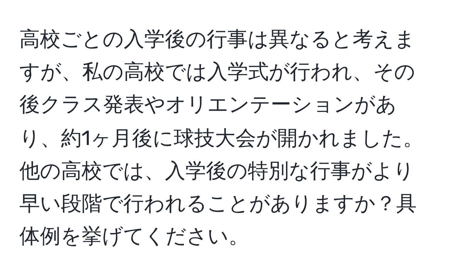 高校ごとの入学後の行事は異なると考えますが、私の高校では入学式が行われ、その後クラス発表やオリエンテーションがあり、約1ヶ月後に球技大会が開かれました。他の高校では、入学後の特別な行事がより早い段階で行われることがありますか？具体例を挙げてください。