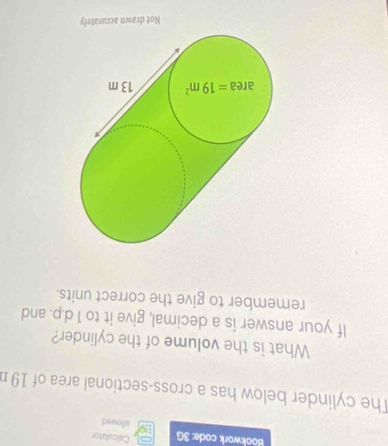 Calculator
Bookwork code: 3G allowed
The cylinder below has a cross-sectional area of 19 n
What is the volume of the cylinder?
If your answer is a decimal, give it to 1 d.p. and
remember to give the correct units.
Not drawn accurately